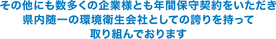 その他にも数多くの企業様とも年間保守契約をいただき県内随一の環境衛生会社としての誇りを持って取り組んでおります