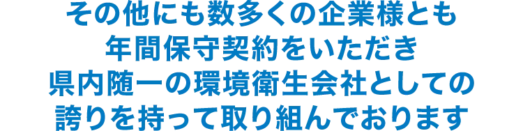 その他にも数多くの企業様とも年間保守契約をいただき県内随一の環境衛生会社としての誇りを持って取り組んでおります